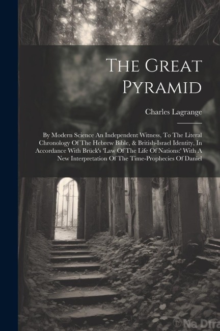 The Great Pyramid: By Modern Science An Independent Witness, To The Literal Chronology Of The Hebrew Bible, & British-israel Identity, In Accordance With Brücks law Of The Life Of Nations:  With A New Interpretation Of The Time-prophecies Of Daniel