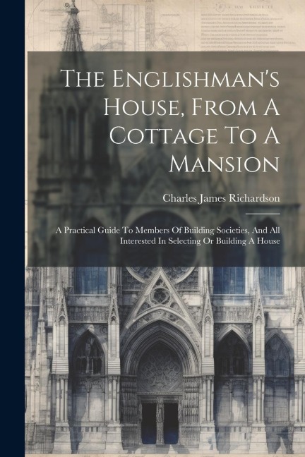 The Englishman's House, From A Cottage To A Mansion: A Practical Guide To Members Of Building Societies, And All Interested In Selecting Or Building A House