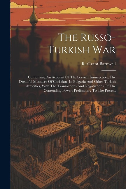 The Russo-turkish War: Comprising An Account Of The Servian Insurrection, The Dreadful Massacre Of Christians In Bulgaria And Other Turkish Atrocities, With The Transactions And Negotiations Of The Contending Powers Preliminary To The Present