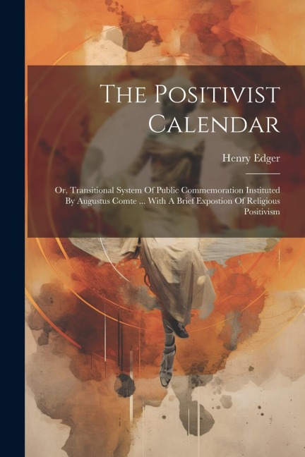 The Positivist Calendar: Or, Transitional System Of Public Commemoration Instituted By Augustus Comte ... With A Brief Expostion Of Religious Positivism