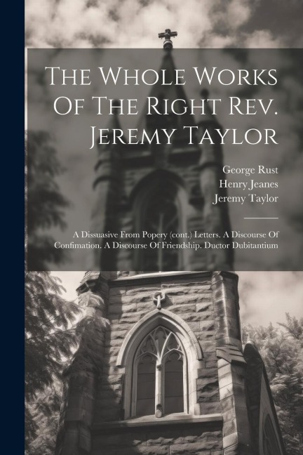 The Whole Works Of The Right Rev. Jeremy Taylor: A Dissuasive From Popery (cont.) Letters. A Discourse Of Confimation. A Discourse Of Friendship. Duct
