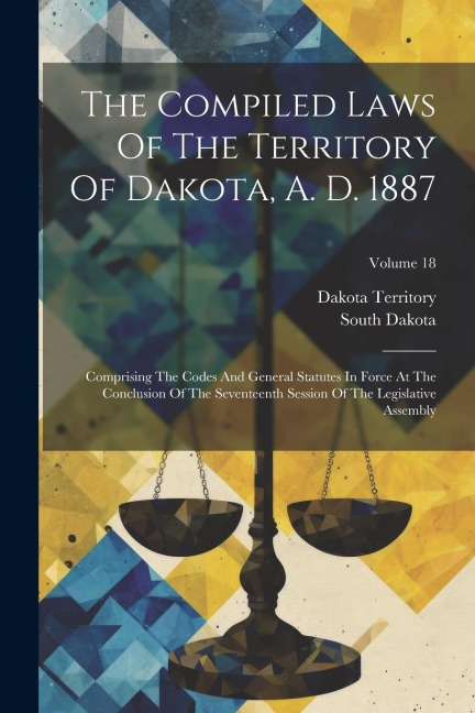 The Compiled Laws Of The Territory Of Dakota, A. D. 1887: Comprising The Codes And General Statutes In Force At The Conclusion Of The Seventeenth Sess