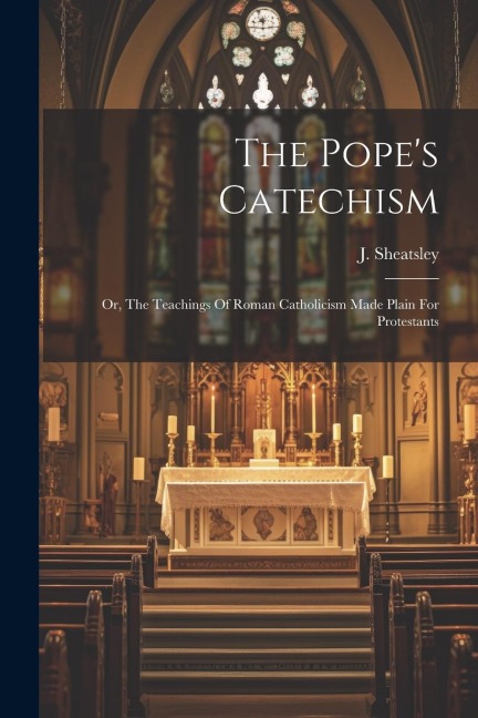 The Pope's Catechism: Or, The Teachings Of Roman Catholicism Made Plain For Protestants
