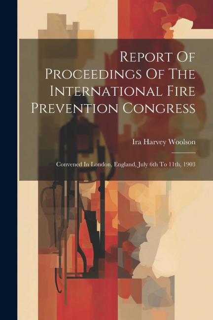 Report Of Proceedings Of The International Fire Prevention Congress: Convened In London, England, July 6th To 11th, 1903