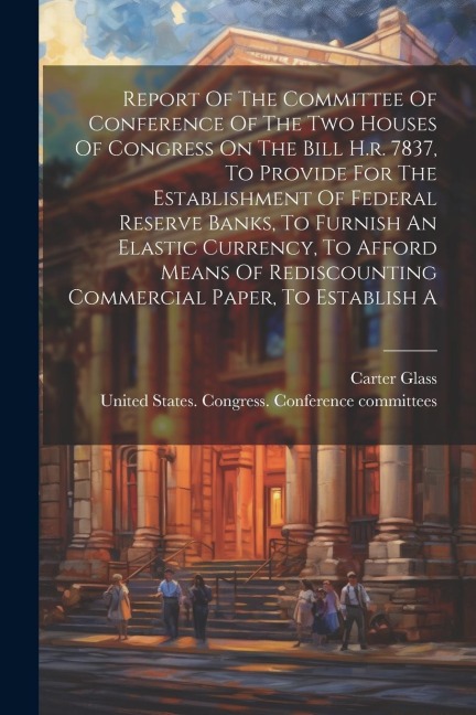 Report Of The Committee Of Conference Of The Two Houses Of Congress On The Bill H.r. 7837, To Provide For The Establishment Of Federal Reserve Banks,