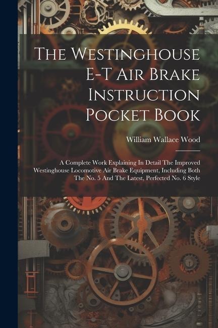 The Westinghouse E-t Air Brake Instruction Pocket Book: A Complete Work Explaining In Detail The Improved Westinghouse Locomotive Air Brake Equipment,