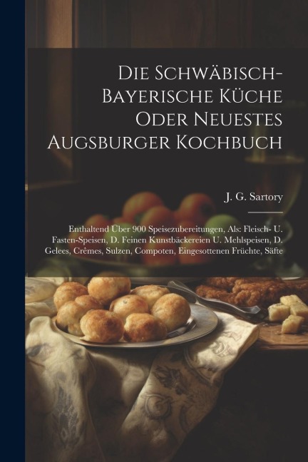 Die Schwäbisch-bayerische Küche Oder Neuestes Augsburger Kochbuch: Enthaltend Über 900 Speisezubereitungen, Als: Fleisch- U. Fasten-speisen, D. Feinen