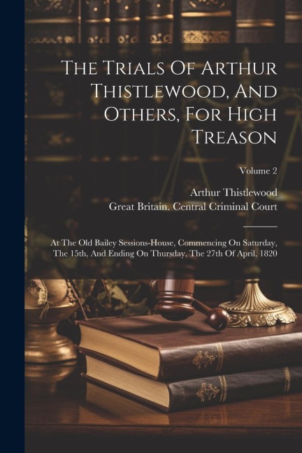 The Trials Of Arthur Thistlewood, And Others, For High Treason: At The Old Bailey Sessions-house, Commencing On Saturday, The 15th, And Ending On Thur