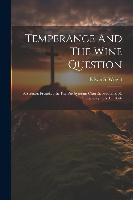 Temperance And The Wine Question: A Sermon Preached In The Presbyterian Church, Fredonia, N. Y., Sunday, July 15, 1866