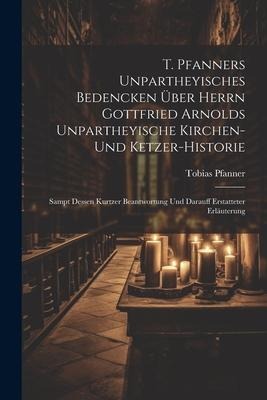 T. Pfanners Unpartheyisches Bedencken Über Herrn Gottfried Arnolds Unpartheyische Kirchen- Und Ketzer-historie: Sampt Dessen Kurtzer Beantwortung Und