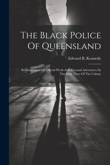 The Black Police Of Queensland: Reminiscences Of Official Work And Personal Adventures In The Early Days Of The Colony