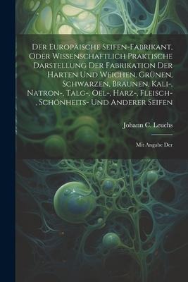 Der Europäische Seifen-fabrikant, Oder Wissenschaftlich Praktische Darstellung Der Fabrikation Der Harten Und Weichen, Grünen, Schwarzen, Braunen, Kali-, Natron-, Talg-, Oel-, Harz-, Fleisch-, Schönheits- Und Anderer Seifen: Mit Angabe Der