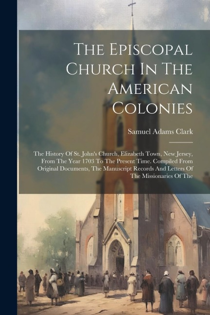 The Episcopal Church In The American Colonies: The History Of St. Johns Church, Elizabeth Town, New Jersey, From The Year 1703 To The Present Time. C