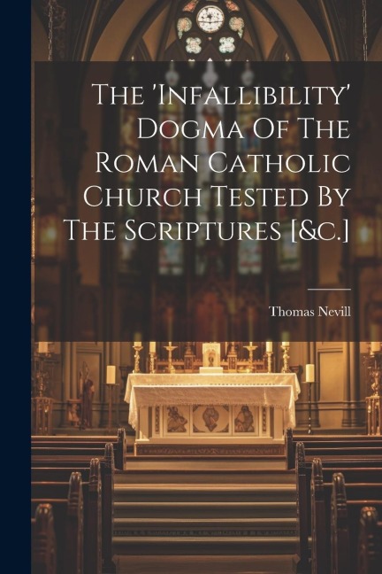 The infallibility Dogma Of The Roman Catholic Church Tested By The Scriptures [&c.]