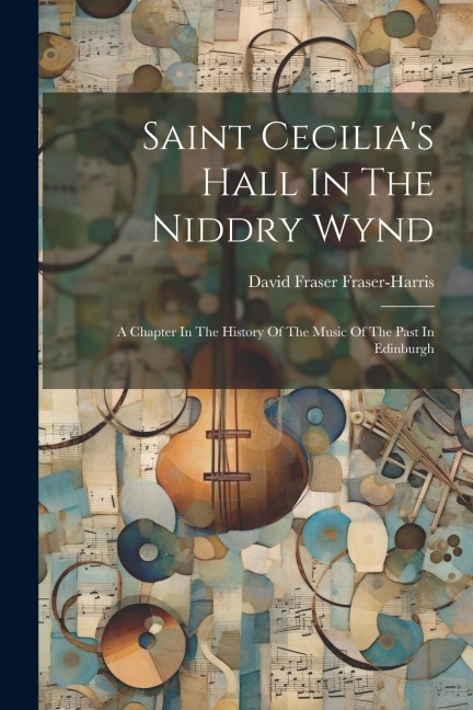 Saint Cecilias Hall In The Niddry Wynd: A Chapter In The History Of The Music Of The Past In Edinburgh