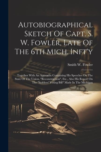Autobiographical Sketch Of Capt. S. W. Fowler, Late Of The 6th Mich. Infty: Together With An Appendix Containing His Speeches On The State Of The Uni