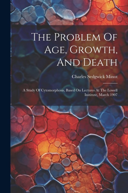The Problem Of Age, Growth, And Death: A Study Of Cytomorphosis, Based On Lectures At The Lowell Institute, March 1907