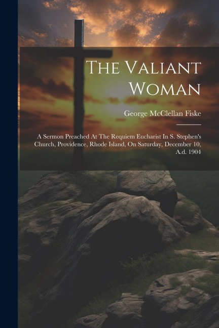 The Valiant Woman: A Sermon Preached At The Requiem Eucharist In S. Stephens Church, Providence, Rhode Island, On Saturday, December 10, A.d. 1904