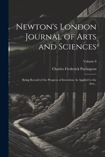 Newtons London Journal of Arts and Sciences: Being Record of the Progress of Invention As Applied to the Arts...; Volume 8