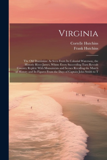 Virginia: The Old Dominion: As Seen From Its Colonial Waterway, the Historic River James, Whose Every Succeeding Turn Reveals Country Replete With Monuments and Scenes Recalling the March of History and Its Figures From the Days of Captain John Smith to T