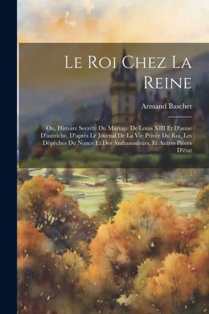 Le Roi Chez La Reine: Ou, Histoire Secrète Du Mariage De Louis XIII Et Danne Dautriche, Daprès Le Journal De La Vie Privée Du Roi, Les Dé