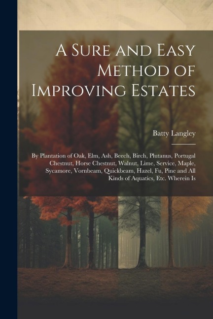 A Sure and Easy Method of Improving Estates: By Plantation of Oak, Elm, Ash, Beech, Birch, Plutanus, Portugal Chestnut, Horse Chestnut, Walnut, Lime,