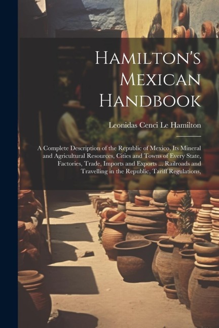 Hamiltons Mexican Handbook: A Complete Description of the Republic of Mexico, Its Mineral and Agricultural Resources, Cities and Towns of Every State, Factories, Trade, Imports and Exports ... Railroads and Travelling in the Republic, Tariff Regulations,