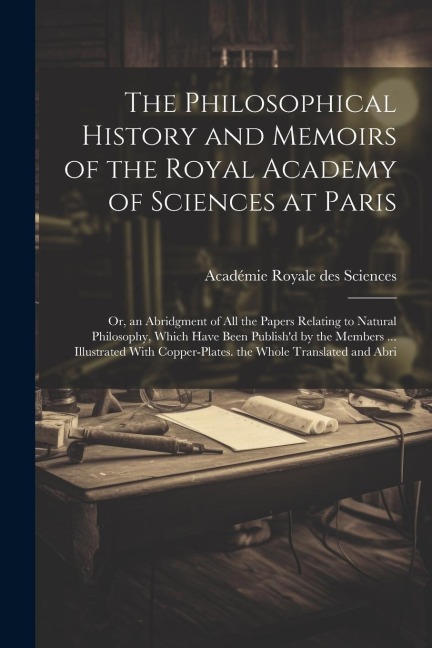 The Philosophical History and Memoirs of the Royal Academy of Sciences at Paris: Or, an Abridgment of All the Papers Relating to Natural Philosophy, W