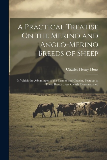 A Practical Treatise On the Merino and Anglo-Merino Breeds of Sheep: In Which the Advantages to the Farmer and Grazier, Peculiar to These Breeds, Are