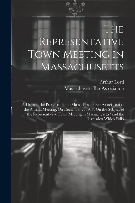 The Representative Town Meeting in Massachusetts: Address of the President of the Massachusetts Bar Association at the Annual Meeting, On December 7, 1918, On the Subject of the Representative Town Meeting in Massachusetts and the Discussion Which Follo
