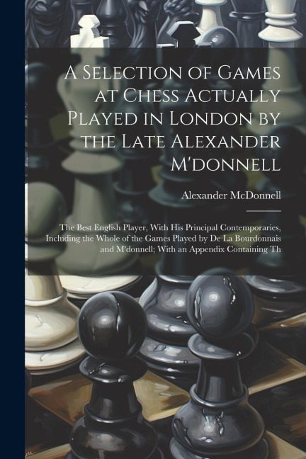 A Selection of Games at Chess Actually Played in London by the Late Alexander Mdonnell: The Best English Player, With His Principal Contemporaries, I