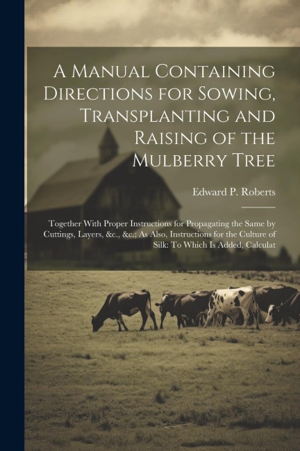 A Manual Containing Directions for Sowing, Transplanting and Raising of the Mulberry Tree: Together With Proper Instructions for Propagating the Same