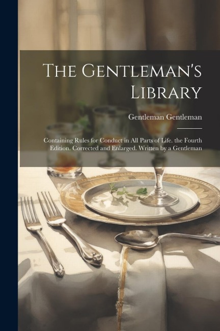 The Gentlemans Library: Containing Rules for Conduct in All Parts of Life. the Fourth Edition. Corrected and Enlarged. Written by a Gentleman