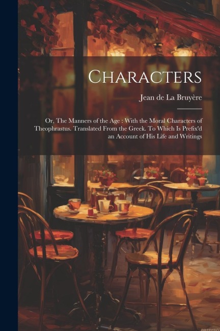 Characters: Or, The Manners of the age: With the Moral Characters of Theophrastus. Translated From the Greek. To Which is Prefixd an Account of his Life and Writings