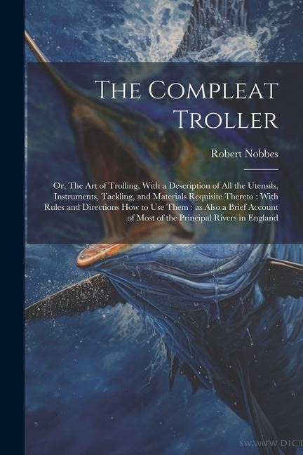 The Compleat Troller: Or, The art of Trolling, With a Description of all the Utensils, Instruments, Tackling, and Materials Requisite Thereto: With Rules and Directions how to use Them: as Also a Brief Account of Most of the Principal Rivers in England