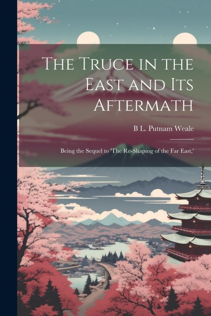The Truce in the East and its Aftermath; Being the Sequel to 'The Re-shaping of the Far East, '