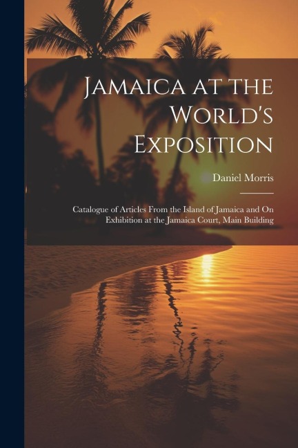 Jamaica at the Worlds Exposition: Catalogue of Articles From the Island of Jamaica and On Exhibition at the Jamaica Court, Main Building