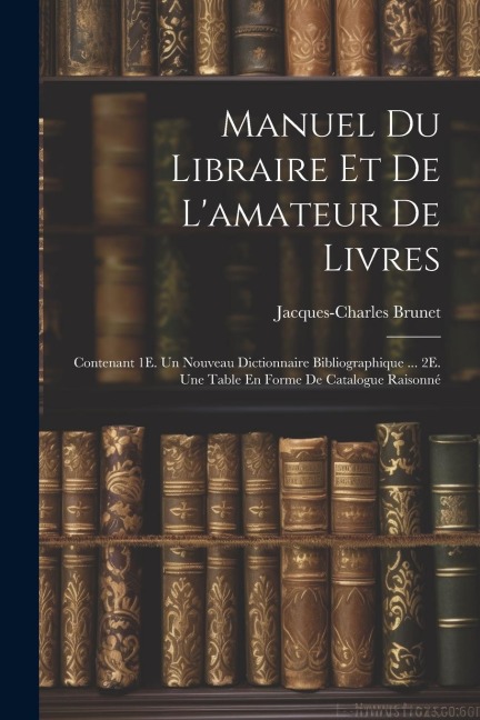 Manuel Du Libraire Et De L'amateur De Livres: Contenant 1E. Un Nouveau Dictionnaire Bibliographique ... 2E. Une Table En Forme De Catalogue Raisonné