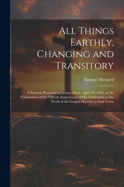 All Things Earthly, Changing and Transitory: A Sermon Preached in Lenox, Mass., April 30, 1845, at the Celebration of the Fiftieth Anniversary of his