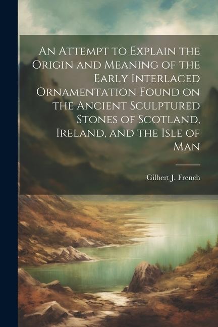 An Attempt to Explain the Origin and Meaning of the Early Interlaced Ornamentation Found on the Ancient Sculptured Stones of Scotland, Ireland, and th