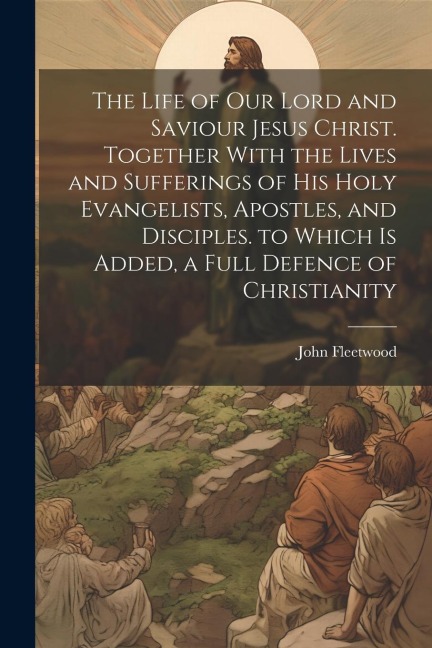 The Life of Our Lord and Saviour Jesus Christ. Together With the Lives and Sufferings of His Holy Evangelists, Apostles, and Disciples. to Which Is Ad