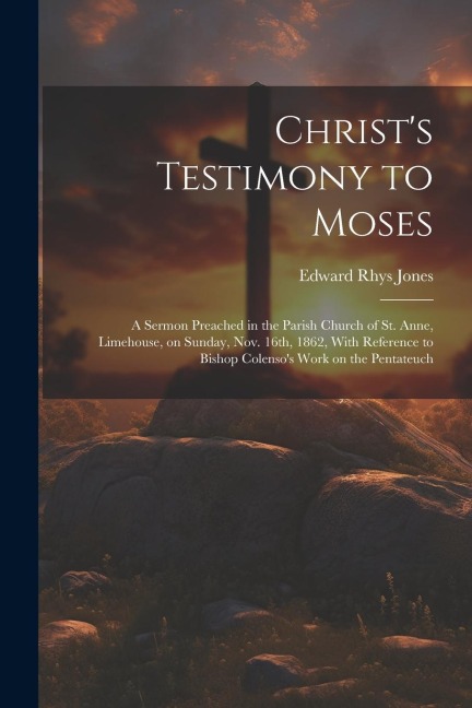 Christs Testimony to Moses: A Sermon Preached in the Parish Church of St. Anne, Limehouse, on Sunday, Nov. 16th, 1862, With Reference to Bishop Co