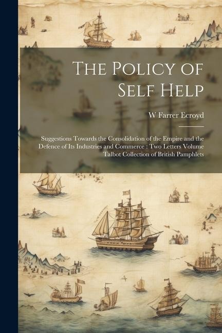 The Policy of Self Help: Suggestions Towards the Consolidation of the Empire and the Defence of its Industries and Commerce: two Letters Volume