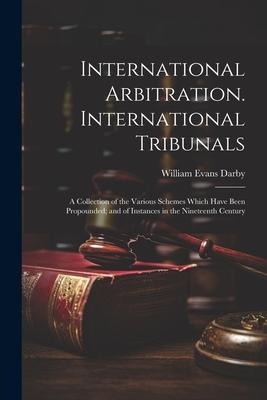 International Arbitration. International Tribunals: A Collection of the Various Schemes Which Have Been Propounded; and of Instances in the Nineteenth