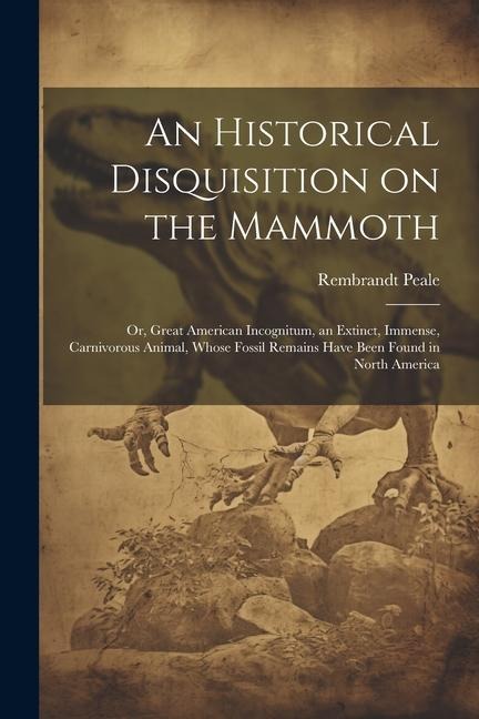 An Historical Disquisition on the Mammoth: Or, Great American Incognitum, an Extinct, Immense, Carnivorous Animal, Whose Fossil Remains Have Been Foun