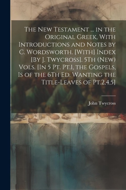 The New Testament ... in the Original Greek, With Introductions and Notes by C. Wordsworth. [With] Index [By J. Twycross]. 5Th (New) Vols. [In 5 Pt. P