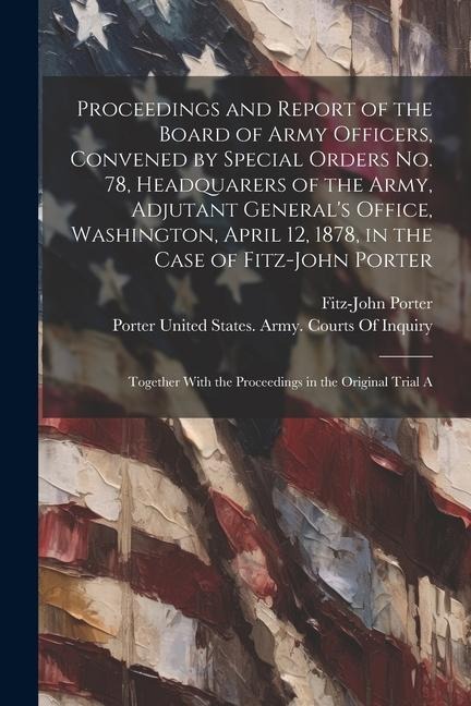 Proceedings and Report of the Board of Army Officers, Convened by Special Orders No. 78, Headquarers of the Army, Adjutant Generals Office, Washington, April 12, 1878, in the Case of Fitz-John Porter: Together With the Proceedings in the Original Trial A