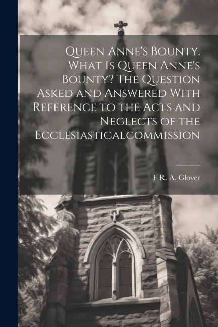 Queen Annes Bounty. What is Queen Annes Bounty? The Question Asked and Answered With Reference to the Acts and Neglects of the Ecclesiasticalcommiss