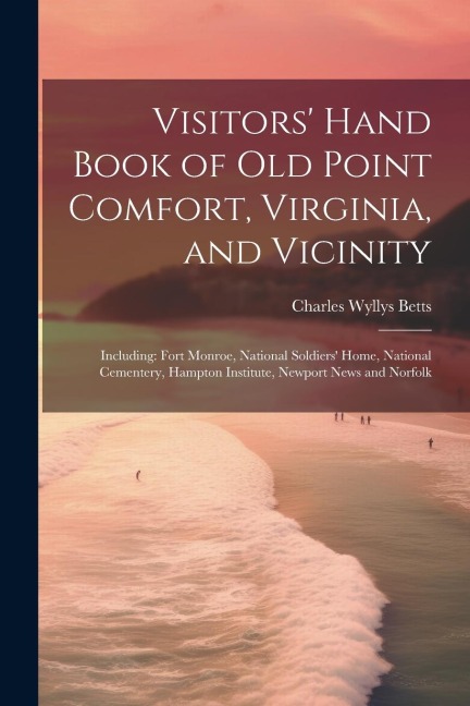 Visitors Hand Book of Old Point Comfort, Virginia, and Vicinity: Including: Fort Monroe, National Soldiers Home, National Cementery, Hampton Institute, Newport News and Norfolk