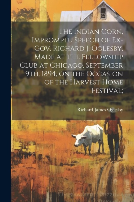 The Indian Corn, Impromptu Speech of Ex-Gov. Richard J. Oglesby, Made at the Fellowship Club at Chicago, September 9th, 1894, on the Occasion of the Harvest Home Festival;